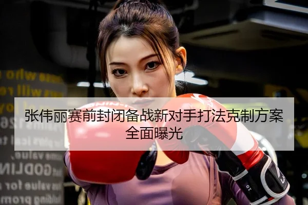 张伟丽赛前封闭备战新对手打法克制方案全面曝光